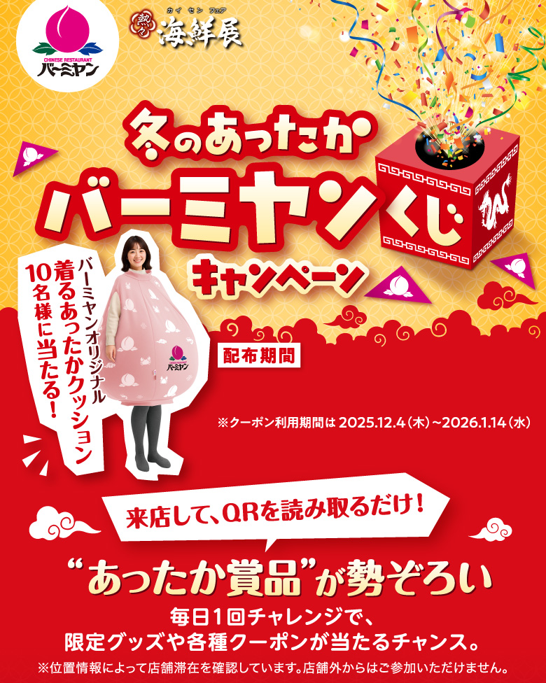 バーミヤン 海鮮展  ハズレなし！ 冬のあったかバーミヤンくじキャンペーン 配布期間2025.11.13(木)～12.3(水) ※クーポン利用期間は 2025.12.4（木）〜2026.1.14（水） バーミヤンオリジナル着るあったかクッション10名様に当たる！ 来店して、QRを読み取るだけ！ あったか商品が勢ぞろい 毎日1回チャレンジで、限定グッズや各種クーポンが当たるチャンス。 ※位置情報によって店舗滞在を確認しています。店舗外からはご参加いただけません。