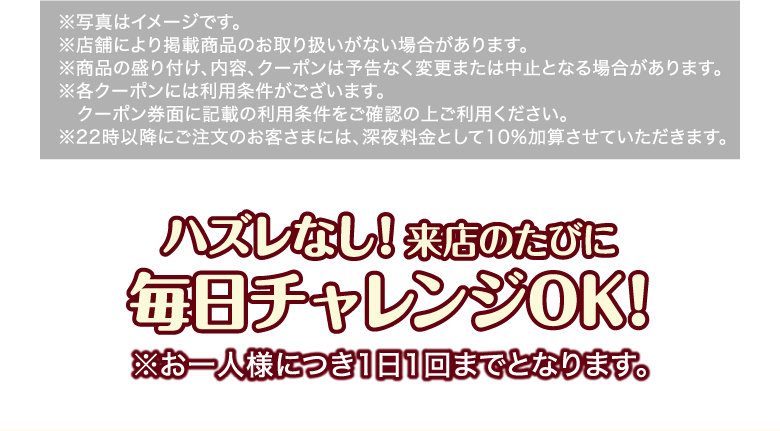 ※写真はイメージです。※店舗により掲載商品のお取り扱いがない場合があります。※商品の盛り付け、内容、クーポンは予告なく変更または中止となる場合があります。※各クーポンには利用条件がございます。クーポン券面に記載の利用条件をご確認の上ご利用ください。※22時以降にご注文のお客さまには、深夜料金として10％加算させていただきます。 ハズレなし！来店のたびに 毎日チャレンジOK！ ※お一人様につき1日1回までとなります。