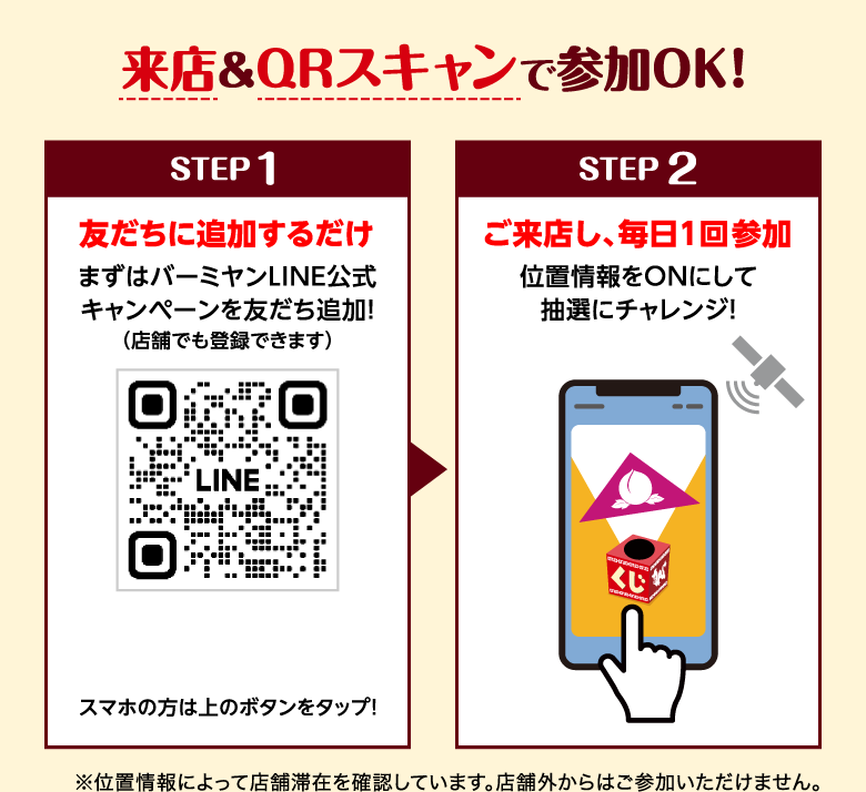 来店＆QRスキャンで参加OK！ STEP 1 友だちに追加するだけ まずはバーミヤンLINE公式キャンペーンを友だち追加！（店舗でも登録できます） スマホの方は上のボタンをタップ！ STEP 2 ご来店し、毎日１回参加 位置情報をONにして抽選にチャレンジ！ ※位置情報によって店舗滞在を確認しています。店舗外からはご参加いただけません。